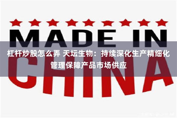 杠杆炒股怎么弄 天坛生物：持续深化生产精细化管理保障产品市场供应