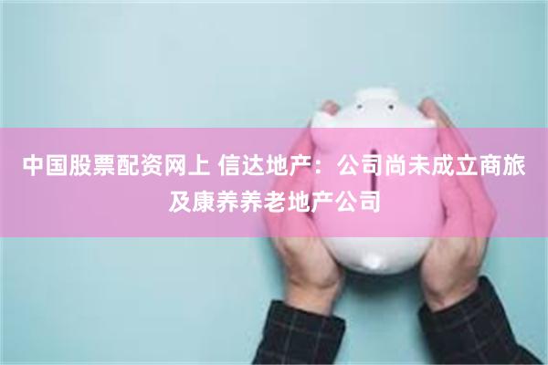 中国股票配资网上 信达地产：公司尚未成立商旅及康养养老地产公司