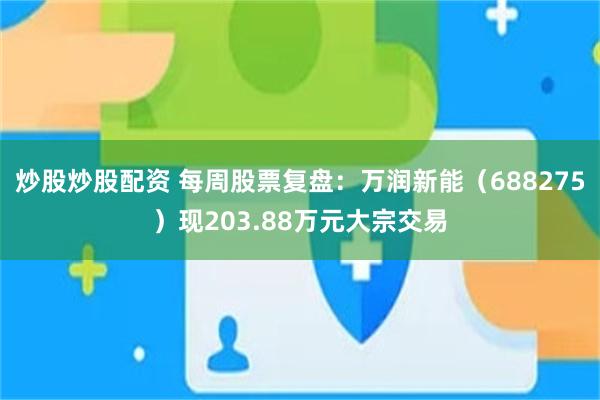 炒股炒股配资 每周股票复盘：万润新能（688275）现203.88万元大宗交易