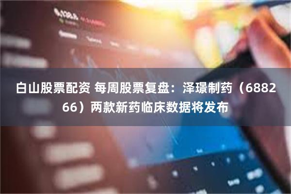 白山股票配资 每周股票复盘：泽璟制药（688266）两款新药临床数据将发布