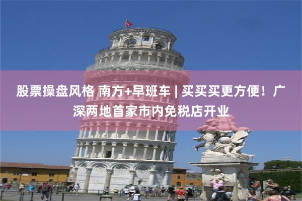 股票操盘风格 南方+早班车 | 买买买更方便！广深两地首家市内免税店开业
