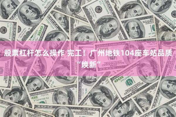 股票杠杆怎么操作 完工！广州地铁104座车站品质“焕新”