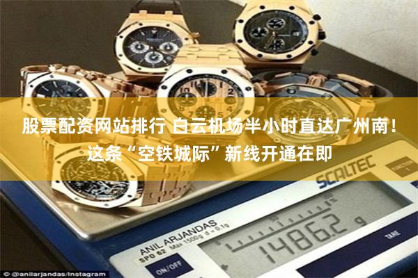 股票配资网站排行 白云机场半小时直达广州南！这条“空铁城际”新线开通在即