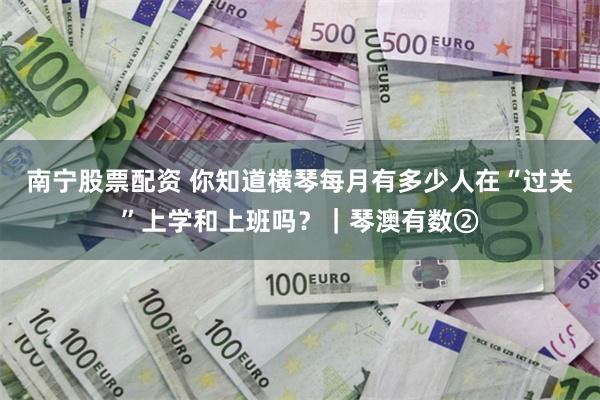 南宁股票配资 你知道横琴每月有多少人在“过关”上学和上班吗?|琴澳有数②