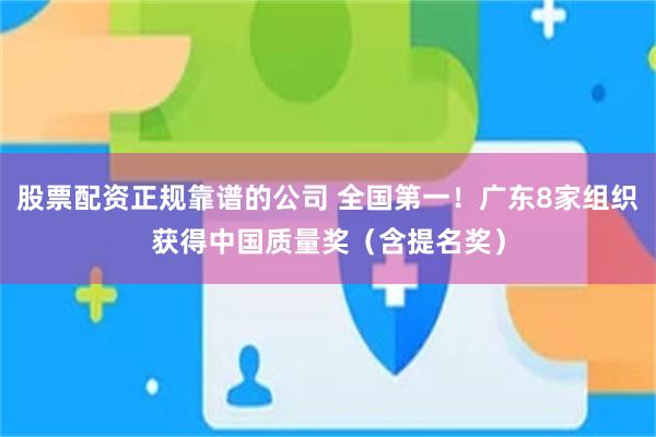 股票配资正规靠谱的公司 全国第一！广东8家组织获得中国质量奖（含提名奖）