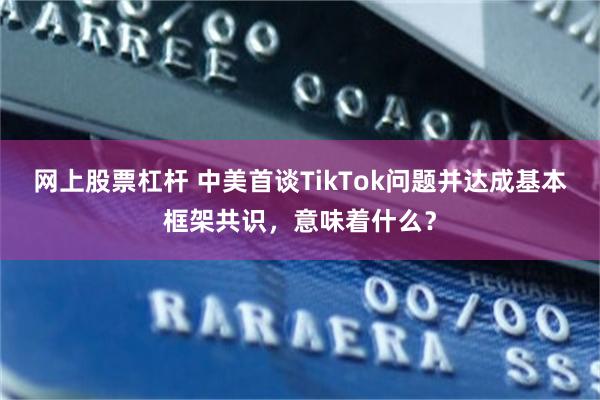 网上股票杠杆 中美首谈TikTok问题并达成基本框架共识,意味着什么?