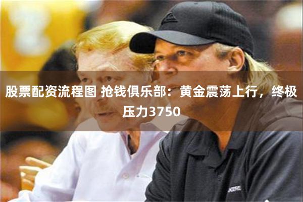 股票配资流程图 抢钱俱乐部：黄金震荡上行，终极压力3750