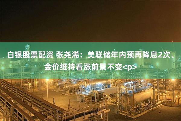 白银股票配资 张尧浠：美联储年内预再降息2次、金价维持看涨前景不变<p>