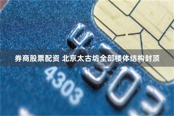 券商股票配资 北京太古坊全部楼体结构封顶