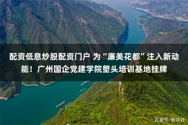 配资低息炒股配资门户 为“廉美花都”注入新动能！广州国企党建学院塱头培训基地挂牌