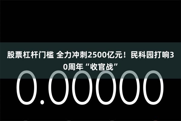股票杠杆门槛 全力冲刺2500亿元！民科园打响30周年“收官战”