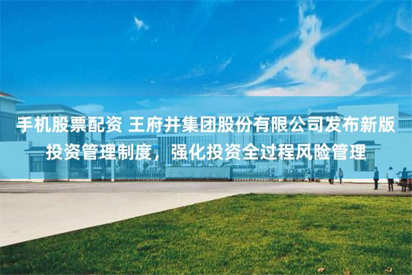 手机股票配资 王府井集团股份有限公司发布新版投资管理制度，强化投资全过程风险管理