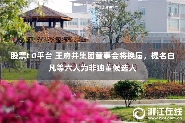 股票t 0平台 王府井集团董事会将换届，提名白凡等六人为非独董候选人
