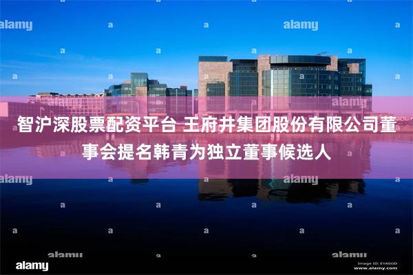 智沪深股票配资平台 王府井集团股份有限公司董事会提名韩青为独立董事候选人
