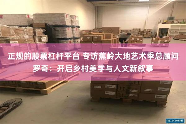 正规的股票杠杆平台 专访蕉岭大地艺术季总顾问罗奇：开启乡村美学与人文新叙事