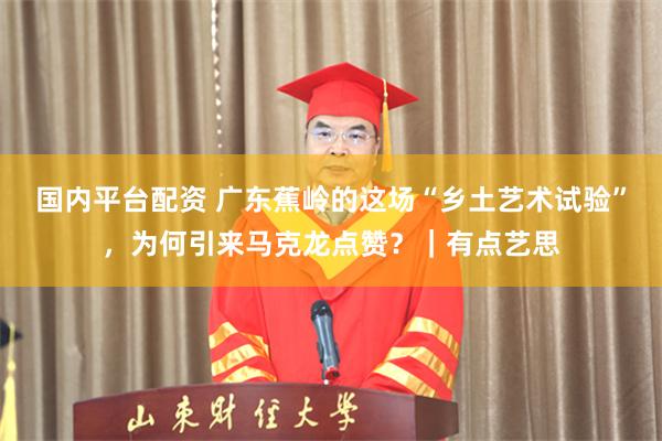 国内平台配资 广东蕉岭的这场“乡土艺术试验”，为何引来马克龙点赞？｜有点艺思