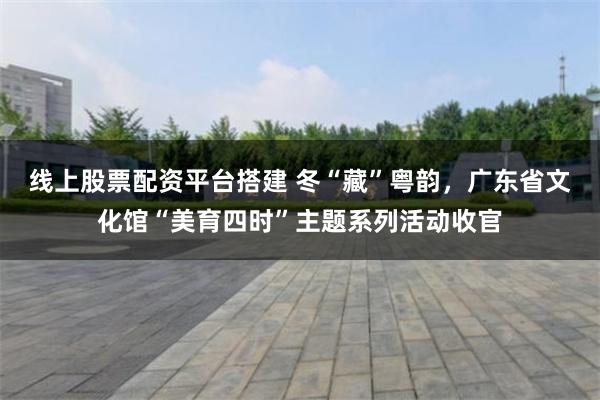 线上股票配资平台搭建 冬“藏”粤韵，广东省文化馆“美育四时”主题系列活动收官