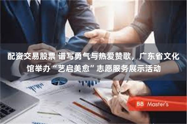 配资交易股票 谱写勇气与热爱赞歌，广东省文化馆举办“艺启美愈”志愿服务展示活动