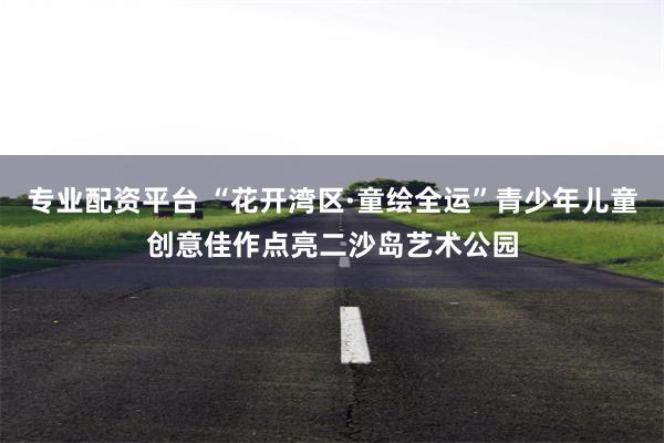 专业配资平台 “花开湾区·童绘全运”青少年儿童创意佳作点亮二沙岛艺术公园
