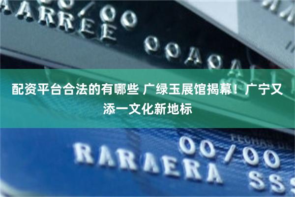 配资平台合法的有哪些 广绿玉展馆揭幕！广宁又添一文化新地标