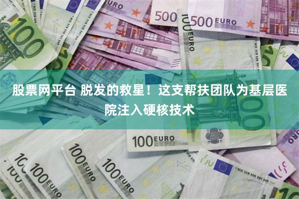 股票网平台 脱发的救星！这支帮扶团队为基层医院注入硬核技术