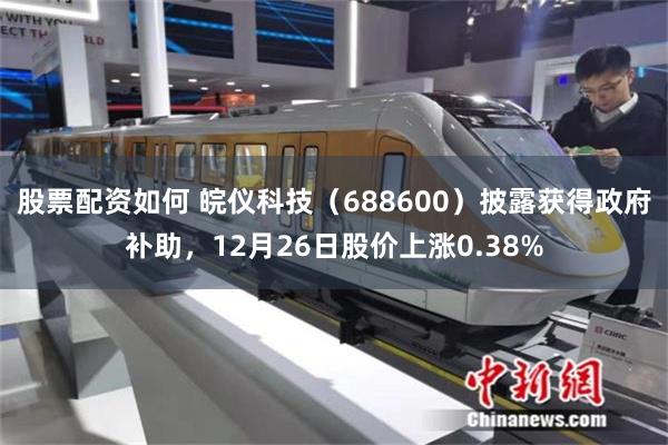 股票配资如何 皖仪科技(688600)披露获得政府补助,12月26日股价上涨0.38%