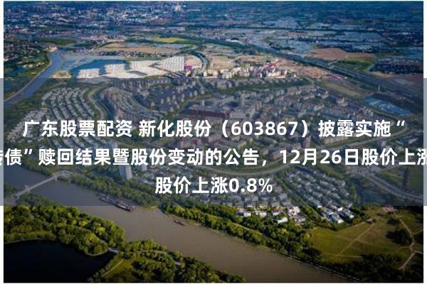 广东股票配资 新化股份(603867)披露实施“新化转债”赎回结果暨股份变动的公告,12月26日股价上涨0.8%