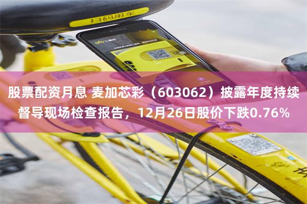 股票配资月息 麦加芯彩（603062）披露年度持续督导现场检查报告，12月26日股价下跌0.76%
