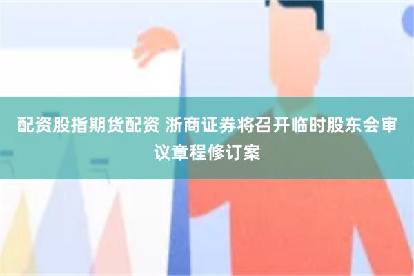 配资股指期货配资 浙商证券将召开临时股东会审议章程修订案