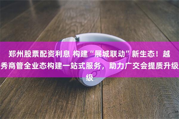 郑州股票配资利息 构建“展城联动”新生态！越秀商管全业态构建一站式服务，助力广交会提质升级