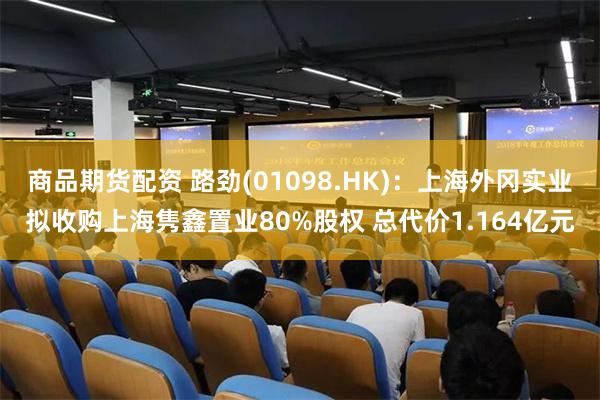 商品期货配资 路劲(01098.HK)：上海外冈实业拟收购上海隽鑫置业80%股权 总代价1.164亿元