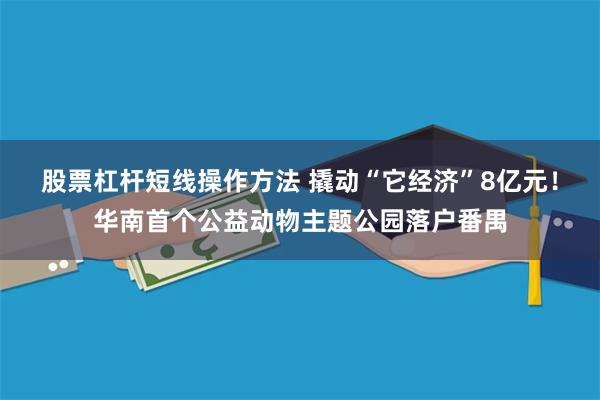股票杠杆短线操作方法 撬动“它经济”8亿元！华南首个公益动物主题公园落户番禺