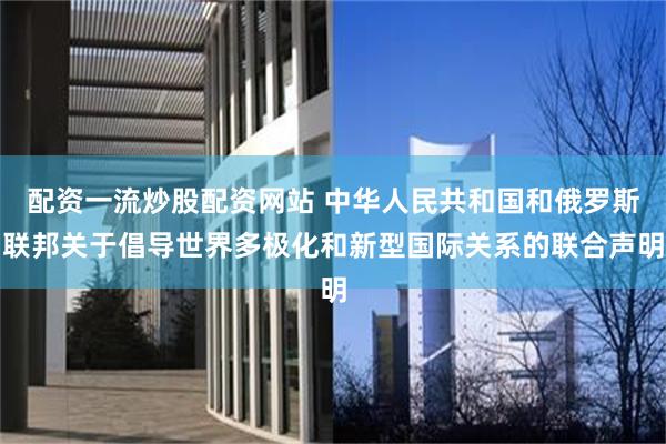 配资一流炒股配资网站 中华人民共和国和俄罗斯联邦关于倡导世界多极化和新型国际关系的联合声明