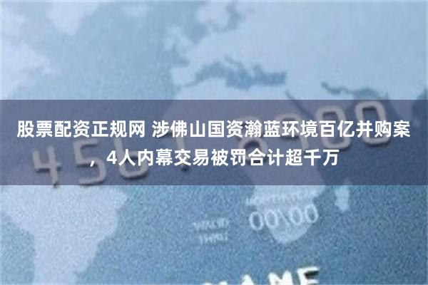 股票配资正规网 涉佛山国资瀚蓝环境百亿并购案，4人内幕交易被罚合计超千万