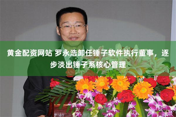 黄金配资网站 罗永浩卸任锤子软件执行董事，逐步淡出锤子系核心管理
