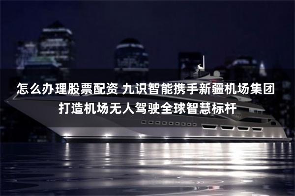 怎么办理股票配资 九识智能携手新疆机场集团 打造机场无人驾驶全球智慧标杆