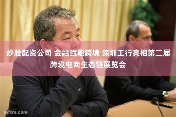 炒股配资公司 金融赋能跨境 深圳工行亮相第二届跨境电商生态链展览会