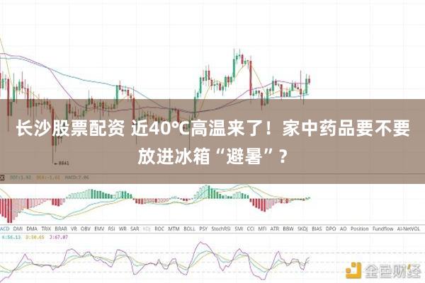 长沙股票配资 近40℃高温来了！家中药品要不要放进冰箱“避暑”？