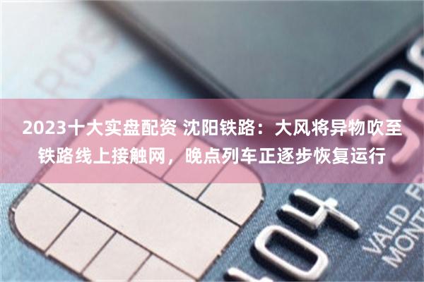2023十大实盘配资 沈阳铁路：大风将异物吹至铁路线上接触网，晚点列车正逐步恢复运行