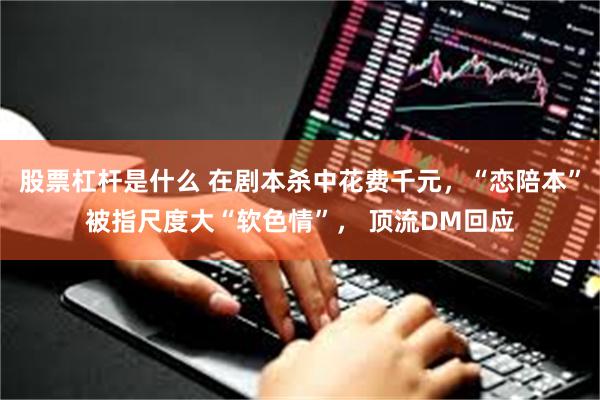 股票杠杆是什么 在剧本杀中花费千元，“恋陪本”被指尺度大“软色情”， 顶流DM回应