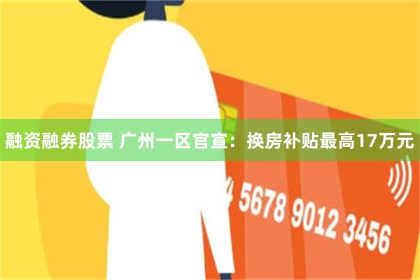 融资融券股票 广州一区官宣:换房补贴最高17万元