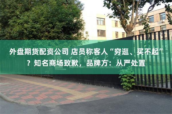 外盘期货配资公司 店员称客人“穷逛、买不起”？知名商场致歉，品牌方：从严处置
