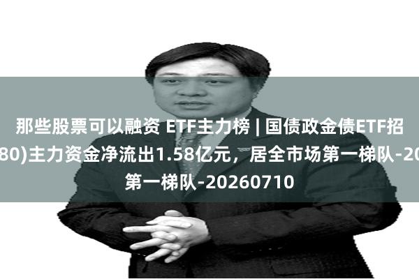 那些股票可以融资 ETF主力榜 | 国债政金债ETF招商(511580)主力资金净流出1.58亿元，居全市场第一梯队-20260710