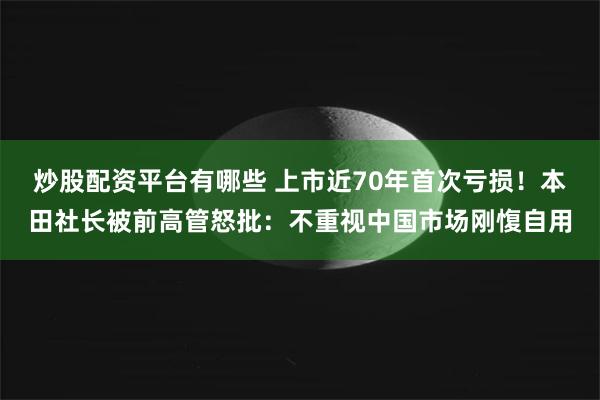 炒股配资平台有哪些 上市近70年首次亏损！本田社长被前高管怒批：不重视中国市场刚愎自用