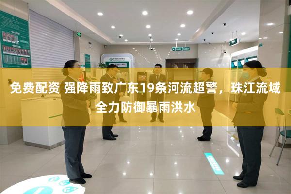 免费配资 强降雨致广东19条河流超警，珠江流域全力防御暴雨洪水