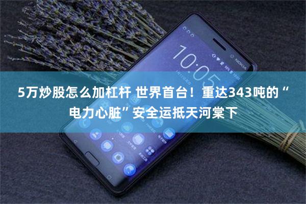 5万炒股怎么加杠杆 世界首台！重达343吨的“电力心脏”安全运抵天河棠下