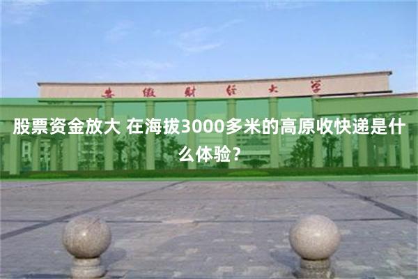 股票资金放大 在海拔3000多米的高原收快递是什么体验？