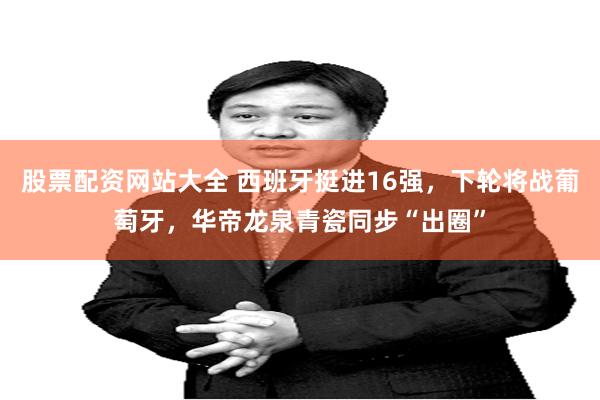 股票配资网站大全 西班牙挺进16强，下轮将战葡萄牙，华帝龙泉青瓷同步“出圈”