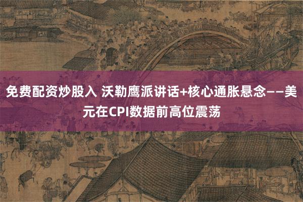 免费配资炒股入 沃勒鹰派讲话+核心通胀悬念——美元在CPI数据前高位震荡