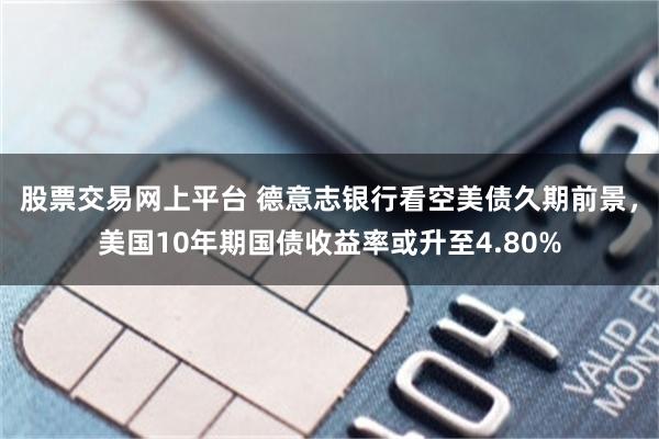股票交易网上平台 德意志银行看空美债久期前景，美国10年期国债收益率或升至4.80%